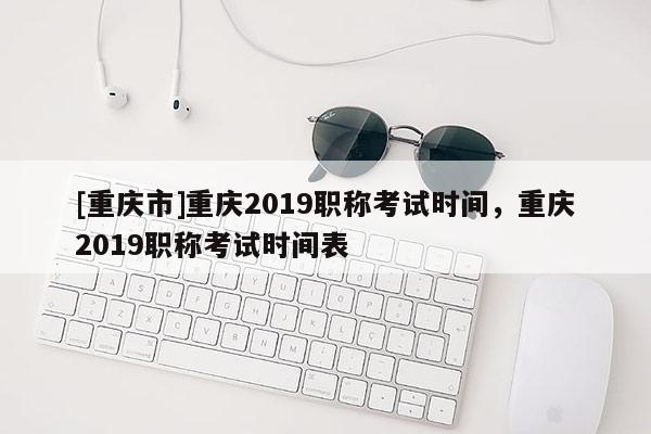 [重慶市]重慶2019職稱考試時(shí)間，重慶2019職稱考試時(shí)間表