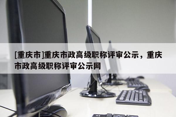 [重慶市]重慶市政高級(jí)職稱評(píng)審公示，重慶市政高級(jí)職稱評(píng)審公示網(wǎng)