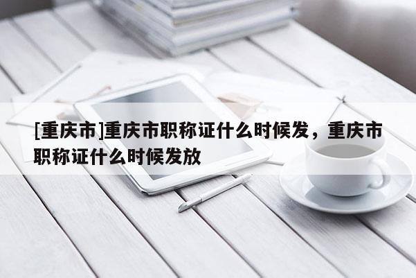 [重慶市]重慶市職稱證什么時(shí)候發(fā)，重慶市職稱證什么時(shí)候發(fā)放