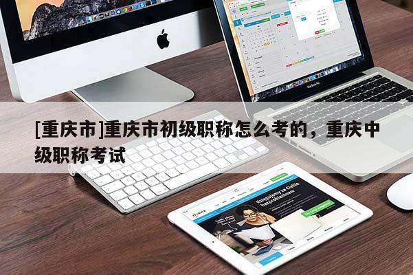[重慶市]重慶市初級職稱怎么考的，重慶中級職稱考試