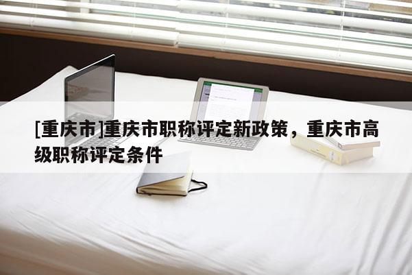 [重慶市]重慶市職稱評定新政策，重慶市高級職稱評定條件