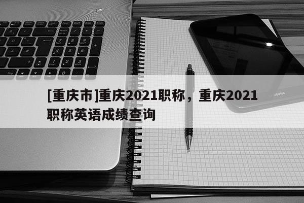 [重慶市]重慶2021職稱，重慶2021職稱英語成績查詢