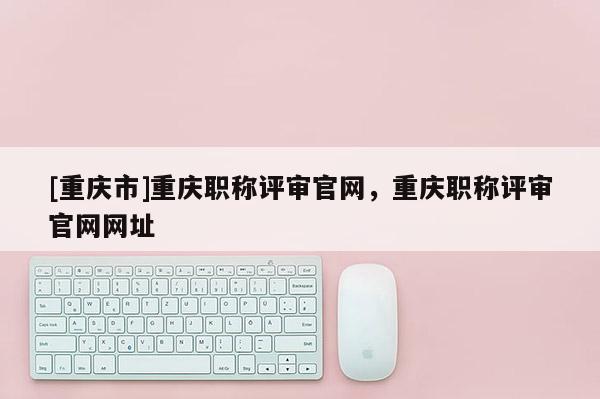 [重慶市]重慶職稱評審官網(wǎng)，重慶職稱評審官網(wǎng)網(wǎng)址