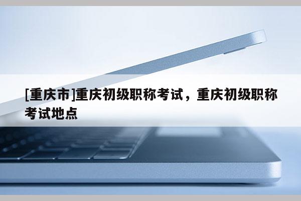 [重慶市]重慶初級職稱考試，重慶初級職稱考試地點