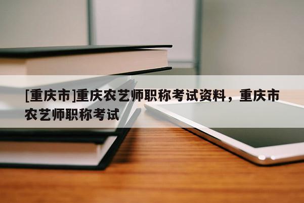 [重慶市]重慶農(nóng)藝師職稱考試資料，重慶市農(nóng)藝師職稱考試