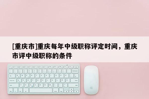 [重慶市]重慶每年中級職稱評定時間，重慶市評中級職稱的條件