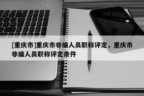 [重慶市]重慶市非編人員職稱(chēng)評(píng)定，重慶市非編人員職稱(chēng)評(píng)定條件