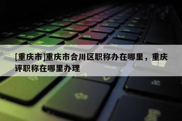 [重慶市]重慶市合川區(qū)職稱辦在哪里，重慶評(píng)職稱在哪里辦理