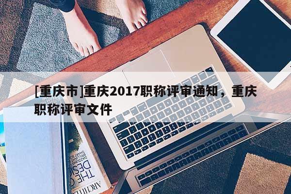 [重慶市]重慶2017職稱評審?fù)ㄖ?，重慶職稱評審文件