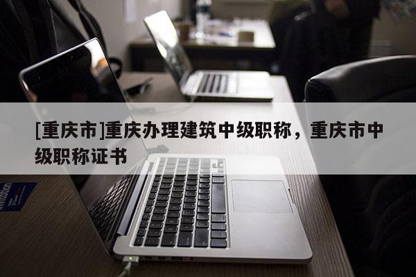 [重慶市]重慶辦理建筑中級職稱，重慶市中級職稱證書