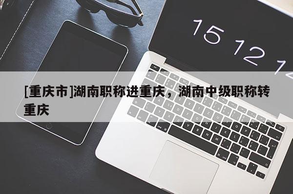 [重慶市]湖南職稱進(jìn)重慶，湖南中級(jí)職稱轉(zhuǎn)重慶