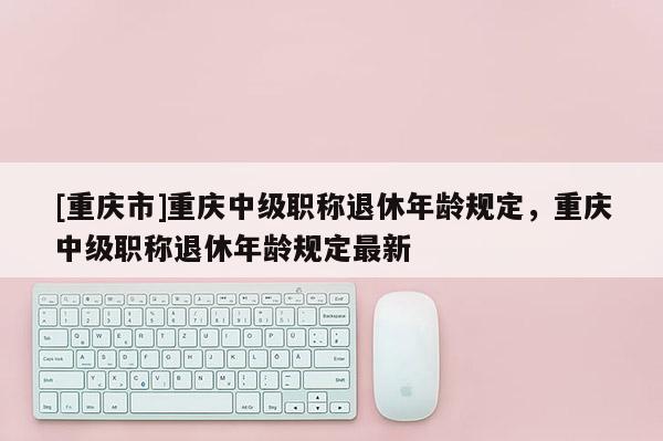 [重慶市]重慶中級(jí)職稱退休年齡規(guī)定，重慶中級(jí)職稱退休年齡規(guī)定最新