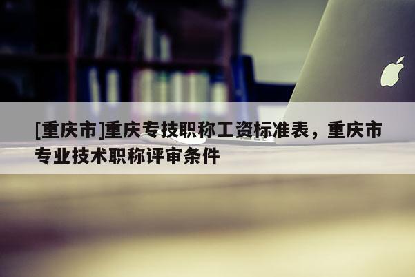 [重慶市]重慶專技職稱工資標準表，重慶市專業(yè)技術(shù)職稱評審條件