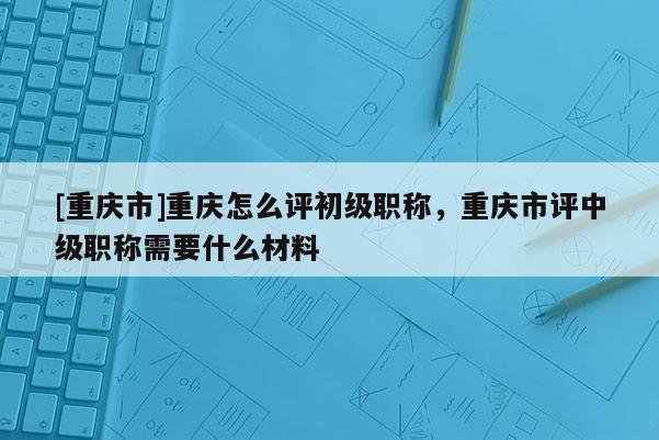[重慶市]重慶怎么評初級職稱，重慶市評中級職稱需要什么材料