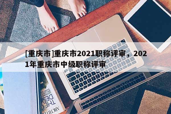 [重慶市]重慶市2021職稱評(píng)審，2021年重慶市中級(jí)職稱評(píng)審