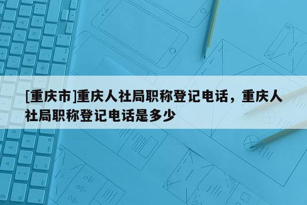 [重慶市]重慶人社局職稱登記電話，重慶人社局職稱登記電話是多少