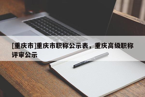 [重慶市]重慶市職稱公示表，重慶高級職稱評審公示
