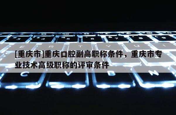[重慶市]重慶口腔副高職稱條件，重慶市專業(yè)技術(shù)高級職稱的評審條件