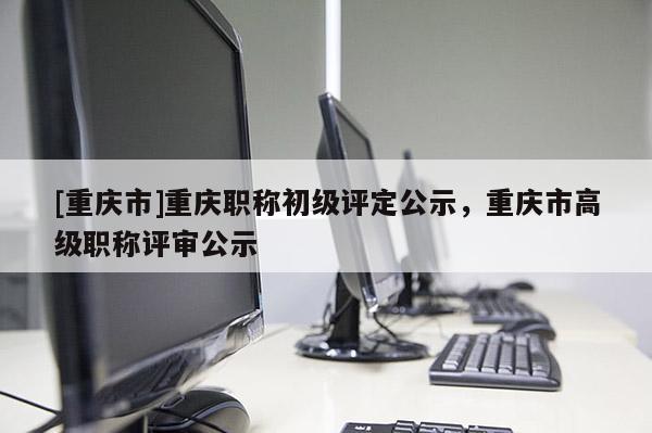 [重慶市]重慶職稱初級評定公示，重慶市高級職稱評審公示