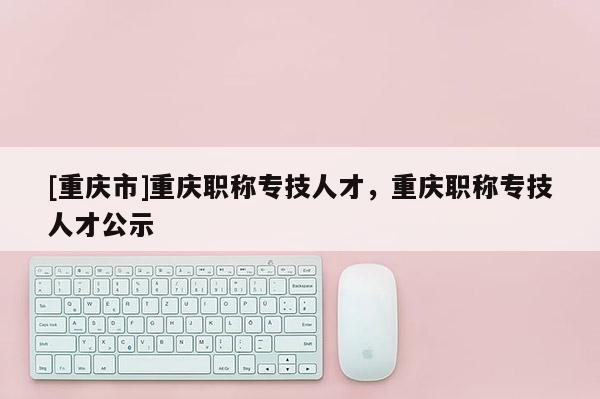 [重慶市]重慶職稱專技人才，重慶職稱專技人才公示