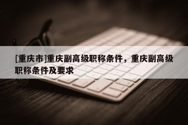 [重慶市]重慶副高級(jí)職稱條件，重慶副高級(jí)職稱條件及要求