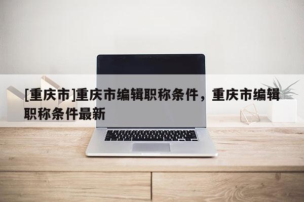[重慶市]重慶市編輯職稱條件，重慶市編輯職稱條件最新
