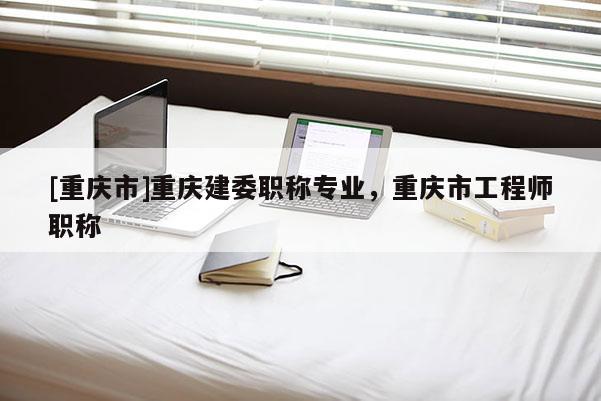 [重慶市]重慶建委職稱專業(yè)，重慶市工程師職稱