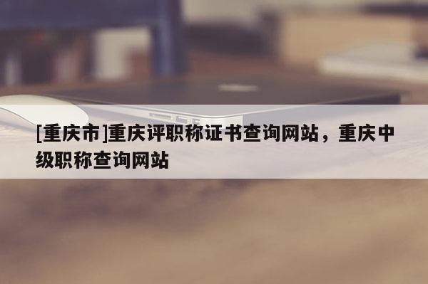 [重慶市]重慶評職稱證書查詢網(wǎng)站，重慶中級職稱查詢網(wǎng)站