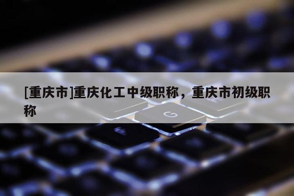 [重慶市]重慶化工中級職稱，重慶市初級職稱
