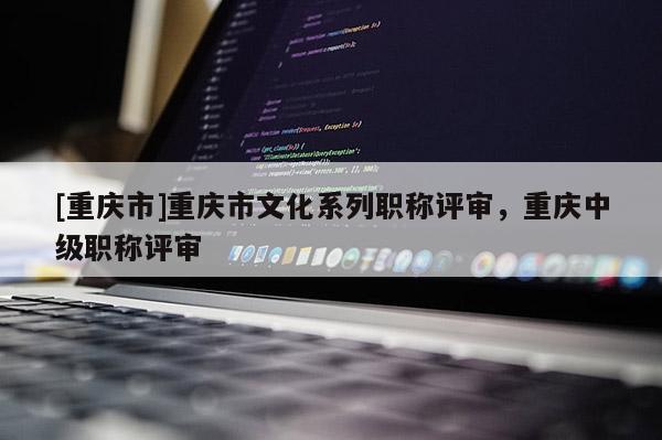 [重慶市]重慶市文化系列職稱評審，重慶中級職稱評審