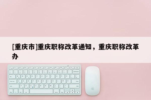 [重慶市]重慶職稱改革通知，重慶職稱改革辦