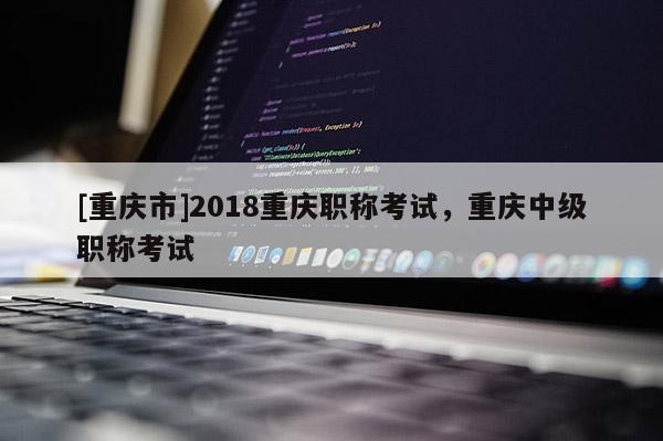[重慶市]2018重慶職稱考試，重慶中級(jí)職稱考試