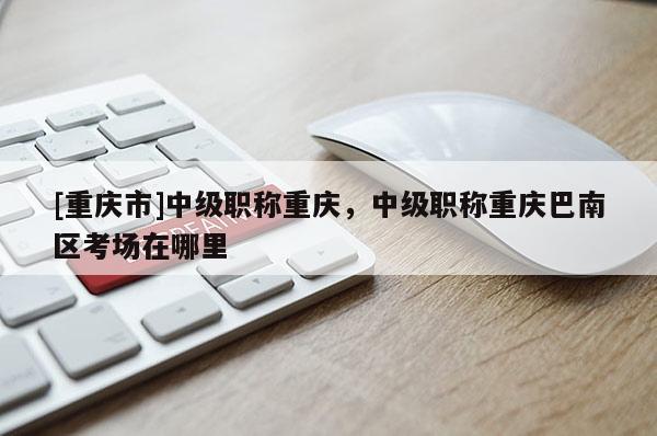 [重慶市]中級職稱重慶，中級職稱重慶巴南區(qū)考場在哪里