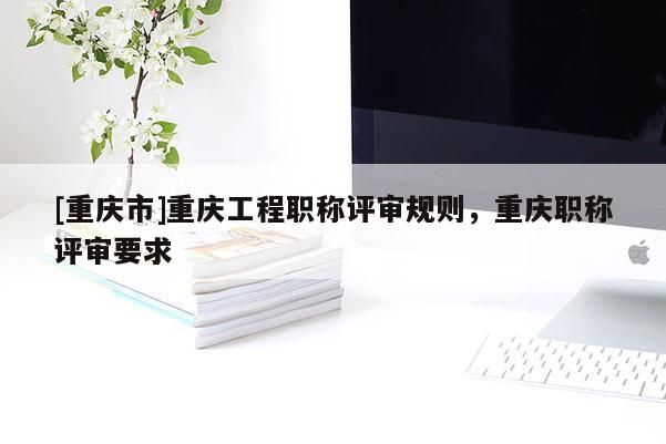 [重慶市]重慶工程職稱評審規(guī)則，重慶職稱評審要求