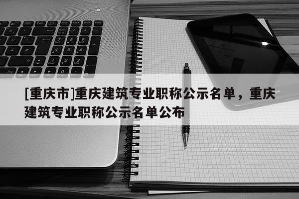 [重慶市]重慶建筑專業(yè)職稱公示名單，重慶建筑專業(yè)職稱公示名單公布
