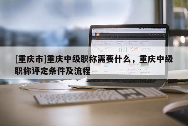 [重慶市]重慶中級(jí)職稱(chēng)需要什么，重慶中級(jí)職稱(chēng)評(píng)定條件及流程