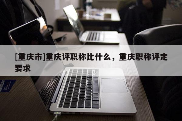 [重慶市]重慶評職稱比什么，重慶職稱評定要求
