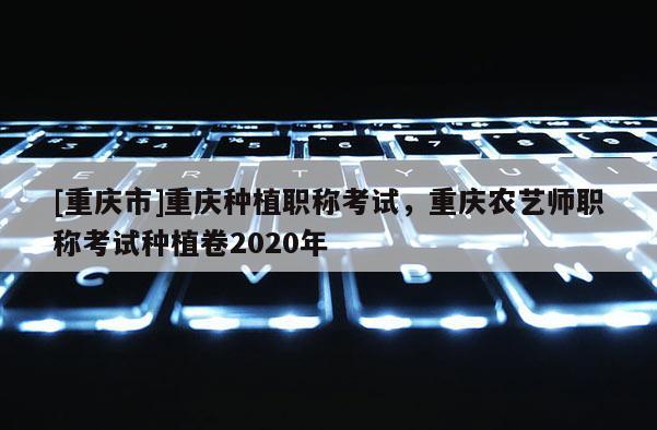 [重慶市]重慶種植職稱考試，重慶農(nóng)藝師職稱考試種植卷2020年