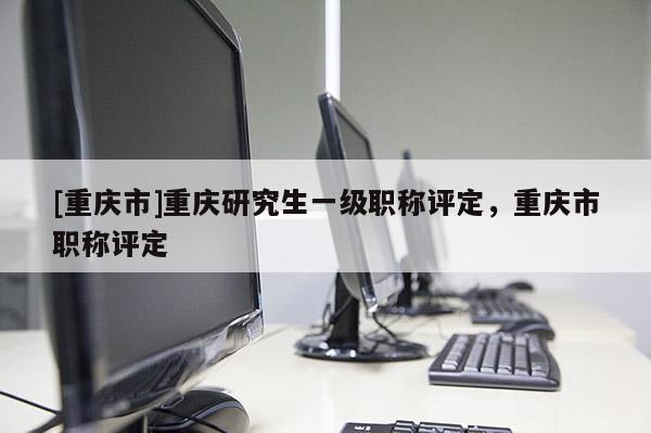 [重慶市]重慶研究生一級職稱評定，重慶市職稱評定