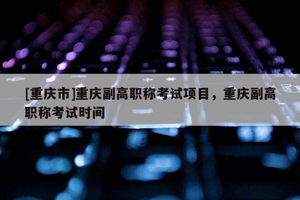 [重慶市]重慶副高職稱考試項目，重慶副高職稱考試時間