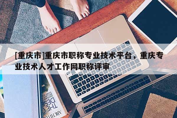 [重慶市]重慶市職稱專業(yè)技術(shù)平臺，重慶專業(yè)技術(shù)人才工作網(wǎng)職稱評審