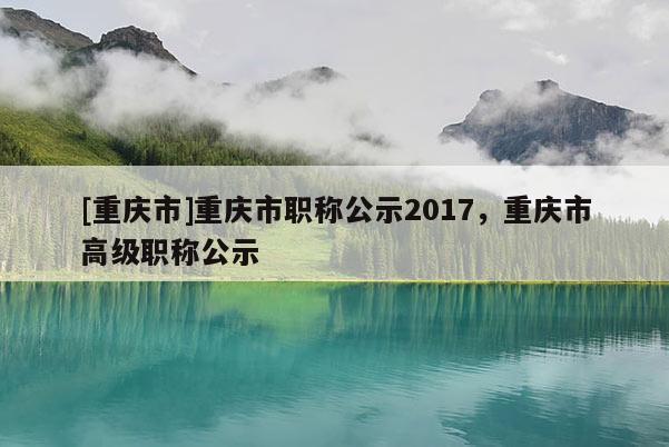 [重慶市]重慶市職稱公示2017，重慶市高級職稱公示