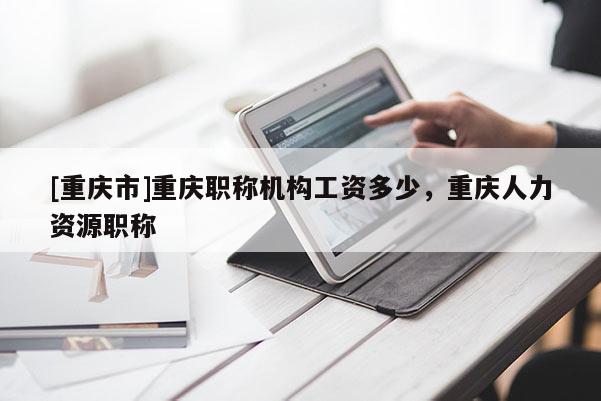 [重慶市]重慶職稱機(jī)構(gòu)工資多少，重慶人力資源職稱