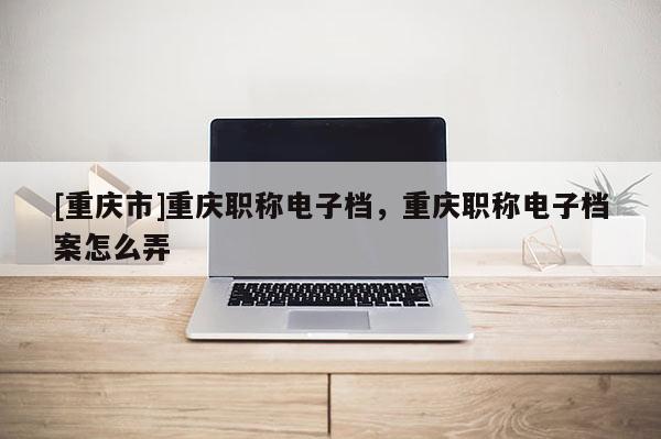 [重慶市]重慶職稱電子檔，重慶職稱電子檔案怎么弄