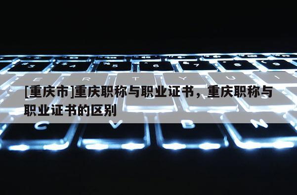 [重慶市]重慶職稱與職業(yè)證書，重慶職稱與職業(yè)證書的區(qū)別