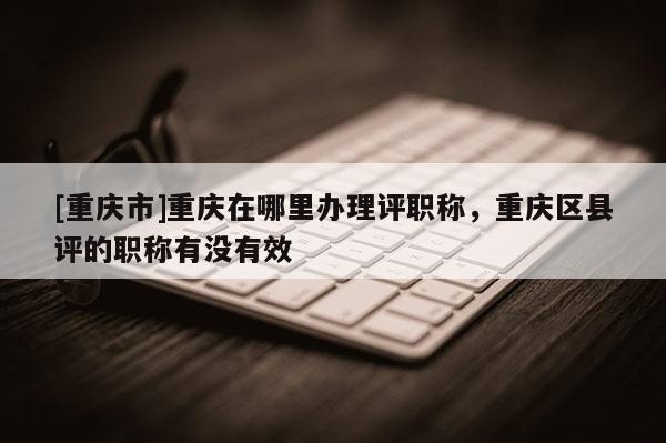 [重慶市]重慶在哪里辦理評職稱，重慶區(qū)縣評的職稱有沒有效