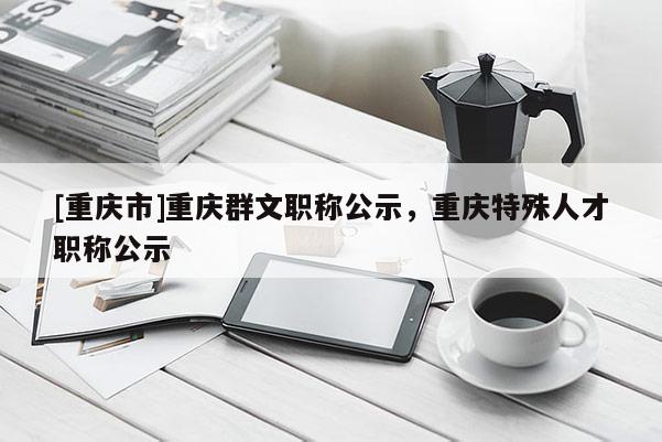 [重慶市]重慶群文職稱公示，重慶特殊人才職稱公示