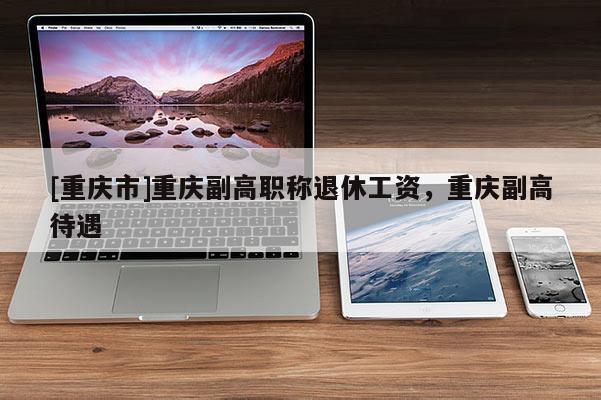 [重慶市]重慶副高職稱退休工資，重慶副高待遇