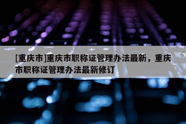 [重慶市]重慶市職稱證管理辦法最新，重慶市職稱證管理辦法最新修訂