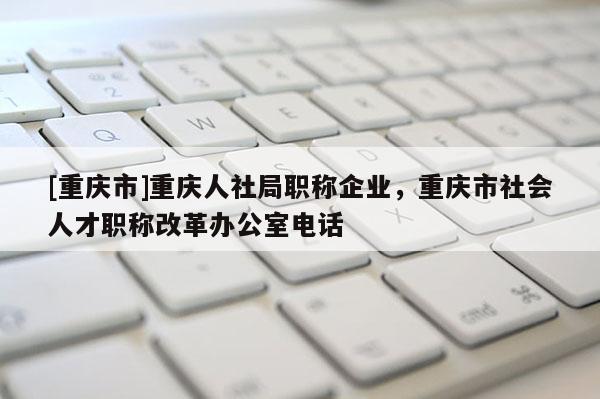 [重慶市]重慶人社局職稱企業(yè)，重慶市社會人才職稱改革辦公室電話